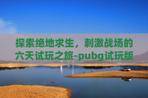 探索绝地求生,刺激战场的六天试玩之旅-pubg试玩版 探索绝地求生,刺激战场的六天试玩之旅-pubg试玩版