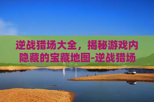 逆战猎场大全,揭秘游戏内隐藏的宝藏地图-逆战猎场大全攻略 逆战猎场大全,揭秘游戏内隐藏的宝藏地图-逆战猎场大全攻略