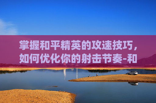掌握和平精英的攻速技巧，如何优化你的射击节奏-和平精英怎么卡攻速bug