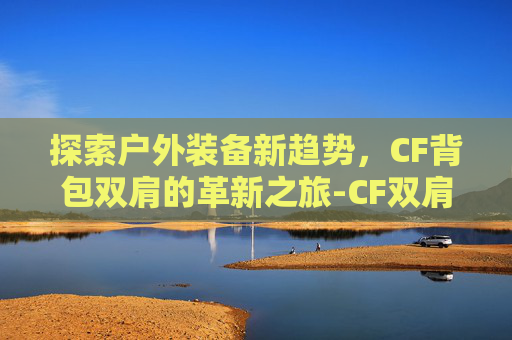 探索户外装备新趋势,CF背包双肩的革新之旅-CF双肩背包 探索户外装备新趋势,CF背包双肩的革新之旅-CF双肩背包
