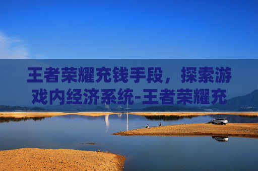 王者荣耀充钱手段，探索游戏内经济系统-王者荣耀充钱手段有哪些