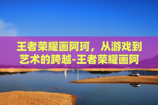 王者荣耀画阿珂,从游戏到艺术的跨越-王者荣耀画阿珂怎么画 王者荣耀画阿珂,从游戏到艺术的跨越-王者荣耀画阿珂怎么画