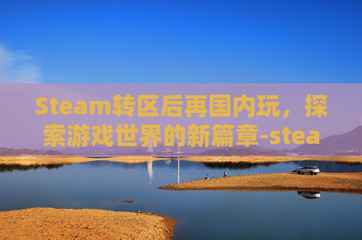 Steam转区后再国内玩，探索游戏世界的新篇章-steam转区后国区游戏还能玩吗