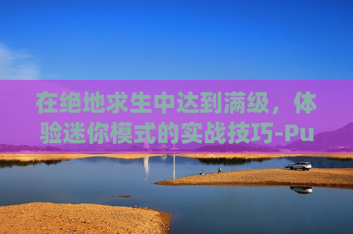 在绝地求生中达到满级,体验迷你模式的实战技巧-Pubg mini 在绝地求生中达到满级,体验迷你模式的实战技巧-Pubg mini