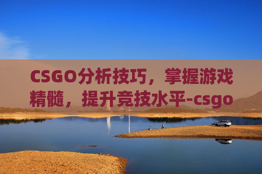 CSGO分析技巧，掌握游戏精髓，提升竞技水平-csgo 分