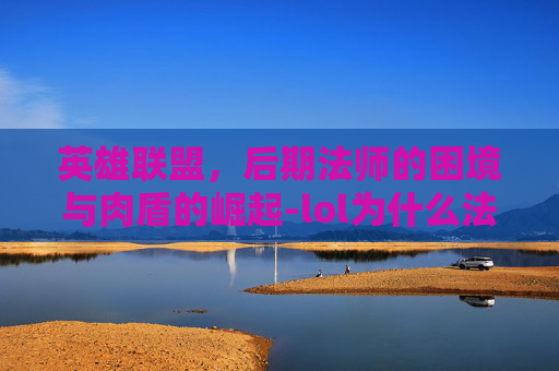 英雄联盟,后期法师的困境与肉盾的崛起-lol为什么法师打不动肉 英雄联盟,后期法师的困境与肉盾的崛起-lol为什么法师打不动肉