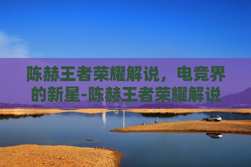 陈赫王者荣耀解说,电竞界的新星-陈赫王者荣耀解说视频 陈赫王者荣耀解说,电竞界的新星-陈赫王者荣耀解说视频