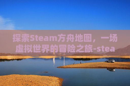 探索Steam方舟地图,一场虚拟世界的冒险之旅-steam方舟地图怎么下载 探索Steam方舟地图,一场虚拟世界的冒险之旅-steam方舟地图怎么下载