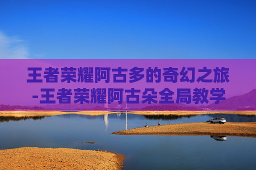 王者荣耀阿古多的奇幻之旅-王者荣耀阿古朵全局教学