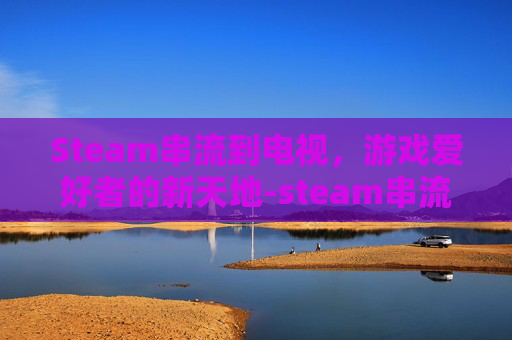 Steam串流到电视,游戏爱好者的新天地-steam串流到电视 Steam串流到电视,游戏爱好者的新天地-steam串流到电视