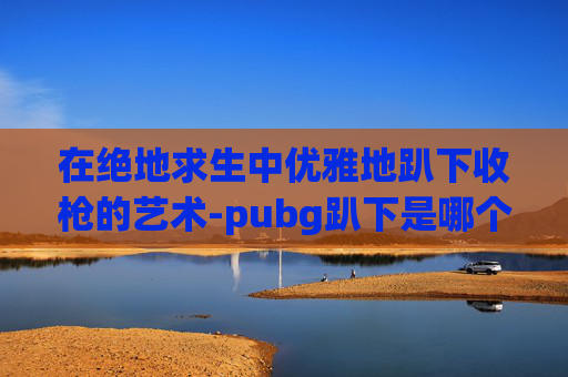 在绝地求生中优雅地趴下收枪的艺术-pubg趴下是哪个按键 在绝地求生中优雅地趴下收枪的艺术-pubg趴下是哪个按键