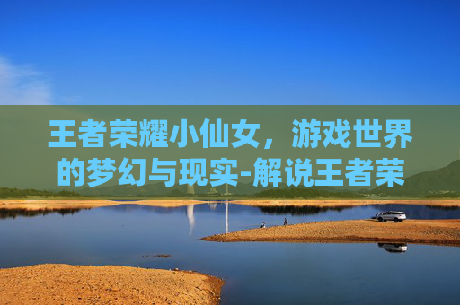 王者荣耀小仙女，游戏世界的梦幻与现实-解说王者荣耀小仙女是谁