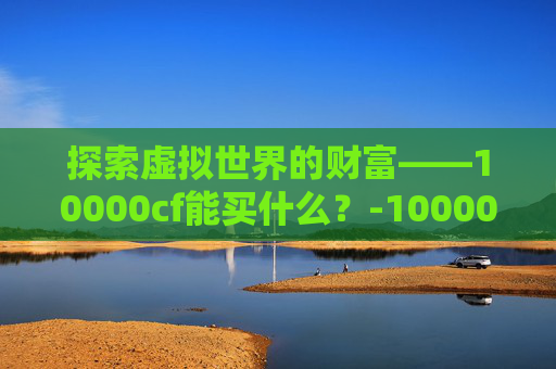 探索虚拟世界的财富——10000cf能买什么?-10000cf点可以买什么 探索虚拟世界的财富——10000cf能买什么?-10000cf点可以买什么