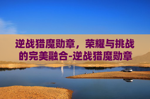 逆战猎魔勋章,荣耀与挑战的完美融合-逆战猎魔勋章怎么获得 逆战猎魔勋章,荣耀与挑战的完美融合-逆战猎魔勋章怎么获得
