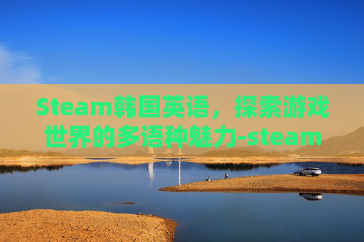 Steam韩国英语,探索游戏世界的多语种魅力-steam上的韩国游戏 Steam韩国英语,探索游戏世界的多语种魅力-steam上的韩国游戏