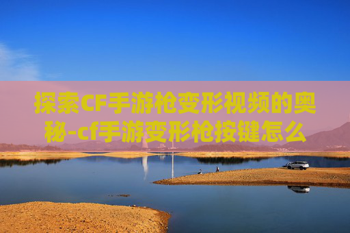 探索CF手游枪变形视频的奥秘-cf手游变形枪按键怎么调 探索CF手游枪变形视频的奥秘-cf手游变形枪按键怎么调