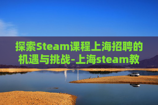 探索Steam课程上海招聘的机遇与挑战-上海steam教育