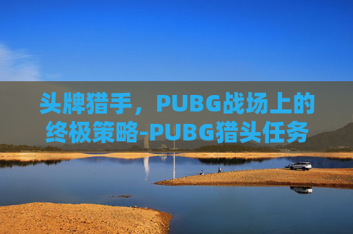 头牌猎手,PUBG战场上的终极策略-PUBG猎头任务怎么做 头牌猎手,PUBG战场上的终极策略-PUBG猎头任务怎么做