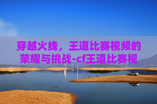 穿越火线,王道比赛视频的荣耀与挑战-cf王道比赛视频在哪看 穿越火线,王道比赛视频的荣耀与挑战-cf王道比赛视频在哪看