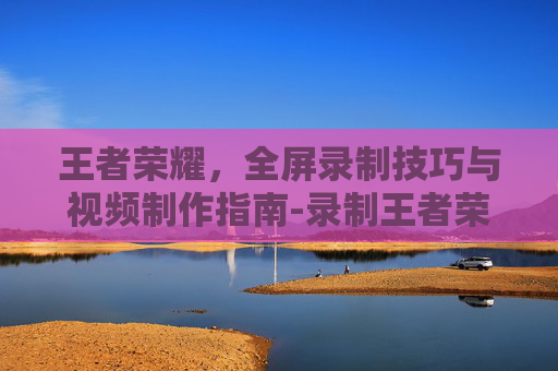 王者荣耀,全屏录制技巧与视频制作指南-录制王者荣耀视频全屏怎么弄 王者荣耀,全屏录制技巧与视频制作指南-录制王者荣耀视频全屏怎么弄