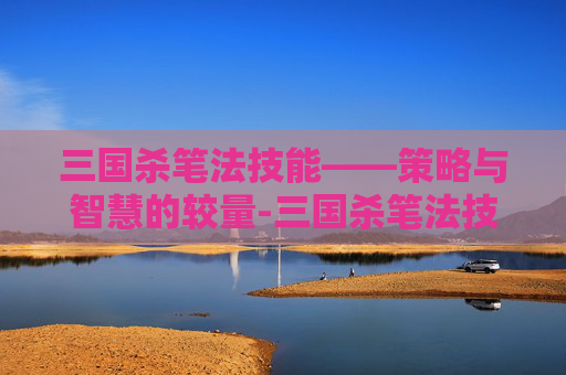 三国杀笔法技能——策略与智慧的较量-三国杀笔法技能大全