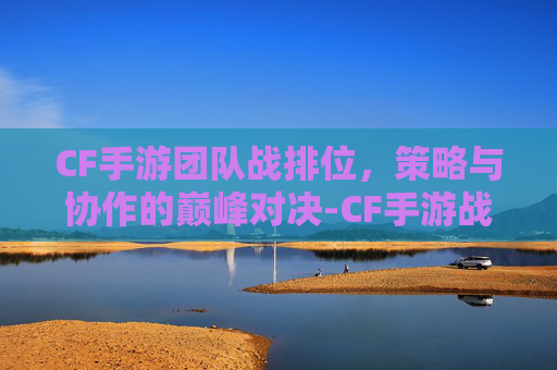 CF手游团队战排位，策略与协作的巅峰对决-CF手游战队排名怎么算的