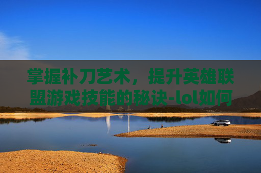 掌握补刀艺术，提升英雄联盟游戏技能的秘诀-lol如何提高补刀技术能力