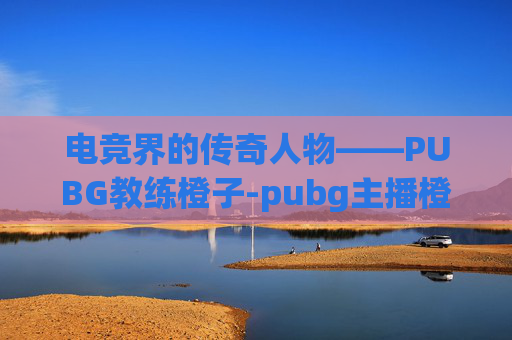 电竞界的传奇人物——PUBG教练橙子-pubg主播橙子 电竞界的传奇人物——PUBG教练橙子-pubg主播橙子