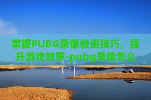 掌握PUBG录像快进技巧,提升游戏效率-pubg录像怎么调进度 掌握PUBG录像快进技巧,提升游戏效率-pubg录像怎么调进度