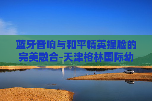 蓝牙音响与和平精英捏脸的完美融合-天津格林国际幼儿园学费