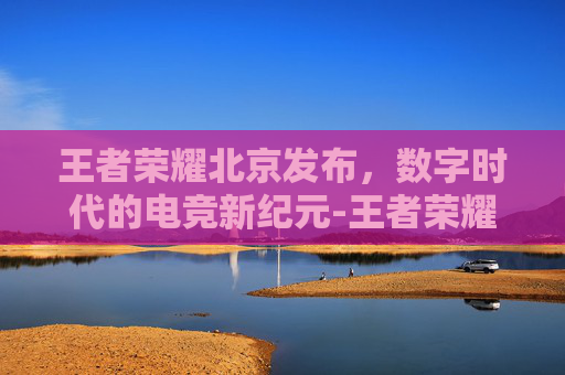 王者荣耀北京发布，数字时代的电竞新纪元-王者荣耀北京发布时间