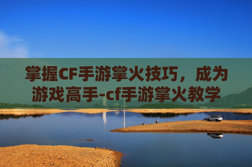 掌握CF手游掌火技巧，成为游戏高手-cf手游掌火教学视频大全