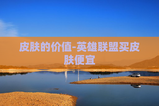 皮肤的价值-英雄联盟买皮肤便宜 皮肤的价值-英雄联盟买皮肤便宜