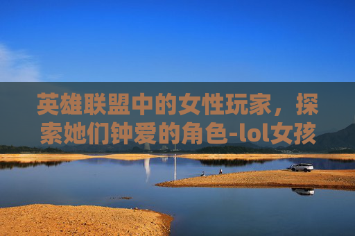 英雄联盟中的女性玩家,探索她们钟爱的角色-lol女孩玩什么角色好 英雄联盟中的女性玩家,探索她们钟爱的角色-lol女孩玩什么角色好