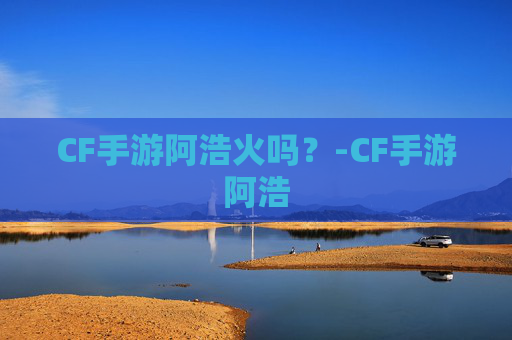 CF手游阿浩火吗？-CF手游阿浩