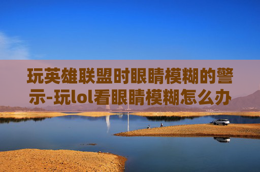 玩英雄联盟时眼睛模糊的警示-玩lol看眼睛模糊怎么办