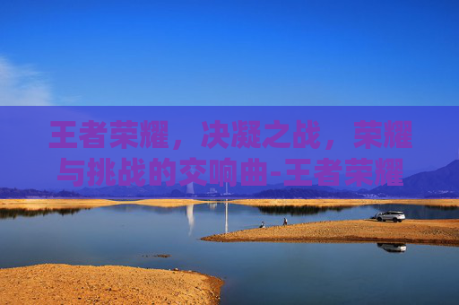王者荣耀,决凝之战,荣耀与挑战的交响曲-王者荣耀决战 王者荣耀,决凝之战,荣耀与挑战的交响曲-王者荣耀决战