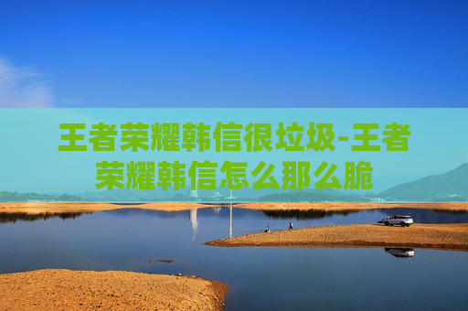 王者荣耀韩信很垃圾-王者荣耀韩信怎么那么脆