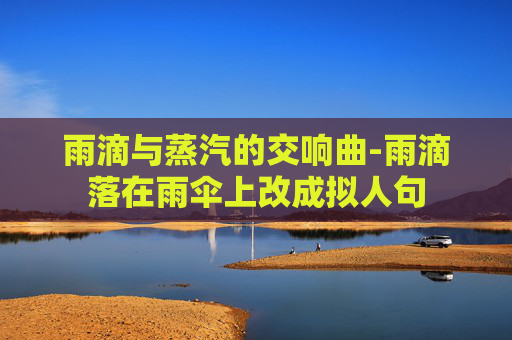 雨滴与蒸汽的交响曲-雨滴落在雨伞上改成拟人句 雨滴与蒸汽的交响曲-雨滴落在雨伞上改成拟人句