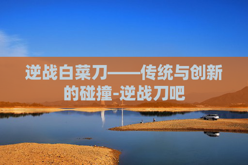 逆战白菜刀——传统与创新的碰撞-逆战刀吧 逆战白菜刀——传统与创新的碰撞-逆战刀吧