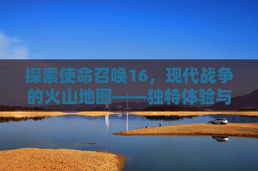 探索使命召唤16，现代战争的火山地图——独特体验与挑战-ca722航班回国经过