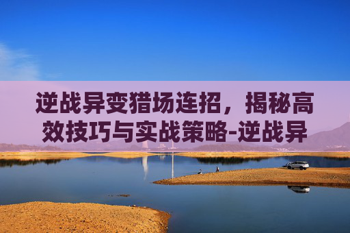 逆战异变猎场连招，揭秘高效技巧与实战策略-逆战异变猎场连招技巧
