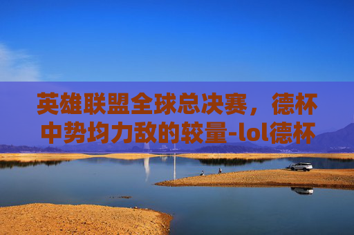 英雄联盟全球总决赛，德杯中势均力敌的较量-lol德杯比赛