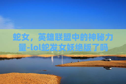 蛇女,英雄联盟中的神秘力量-lol蛇发女妖绝版了吗 蛇女,英雄联盟中的神秘力量-lol蛇发女妖绝版了吗