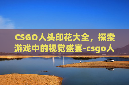 CSGO人头印花大全，探索游戏中的视觉盛宴-csgo人物印花