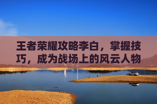 王者荣耀攻略李白，掌握技巧，成为战场上的风云人物-王者荣耀攻略李白怎么玩