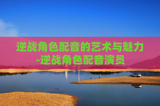 逆战角色配音的艺术与魅力-逆战角色配音演员 逆战角色配音的艺术与魅力-逆战角色配音演员