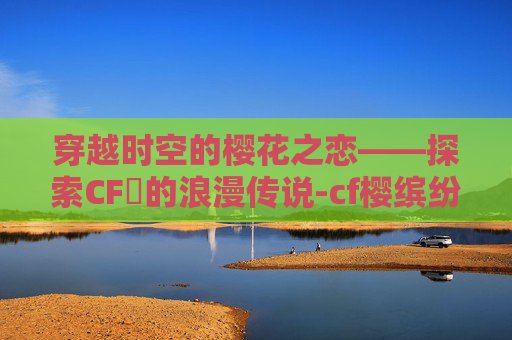 穿越时空的樱花之恋——探索CF櫻的浪漫传说-cf樱缤纷夏日 穿越时空的樱花之恋——探索CF櫻的浪漫传说-cf樱缤纷夏日