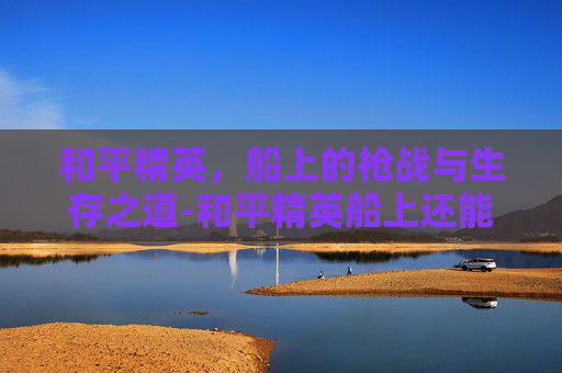 和平精英,船上的枪战与生存之道-和平精英船上还能打枪吗知乎 和平精英,船上的枪战与生存之道-和平精英船上还能打枪吗知乎
