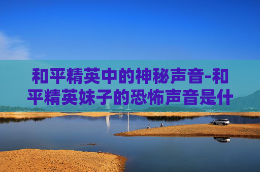 和平精英中的神秘声音-和平精英妹子的恐怖声音是什么